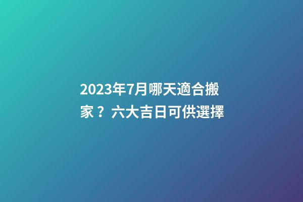 2023年7月哪天適合搬家？六大吉日可供選擇